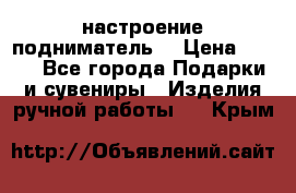 настроение подниматель) › Цена ­ 200 - Все города Подарки и сувениры » Изделия ручной работы   . Крым